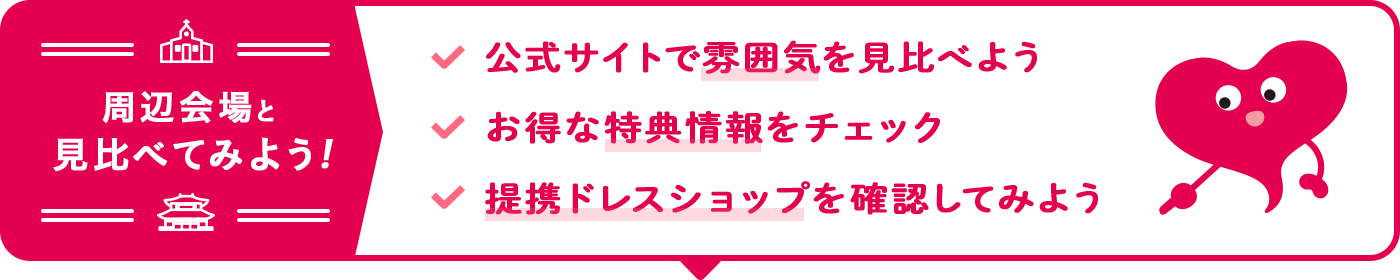周辺会場と比べて見よう！約半数の方が3軒以上見学しています。公式サイトで雰囲気を見比べよう お得な特典情報をチェック 提携ドレスショップを確認してみよう